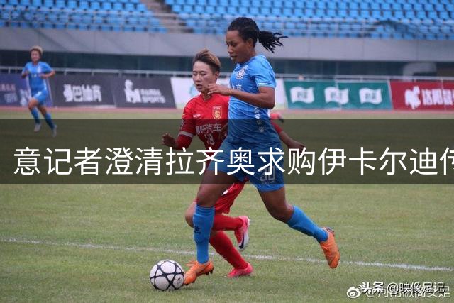 意记者澄清拉齐奥求购伊卡尔迪传闻